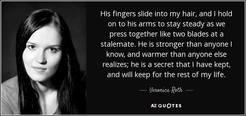 His fingers slide into my hair, and I hold on to his arms to stay steady as we press together like two blades at a stalemate. He is stronger than anyone I know, and warmer than anyone else realizes; he is a secret that I have kept, and will keep for the rest of my life. - Veronica Roth