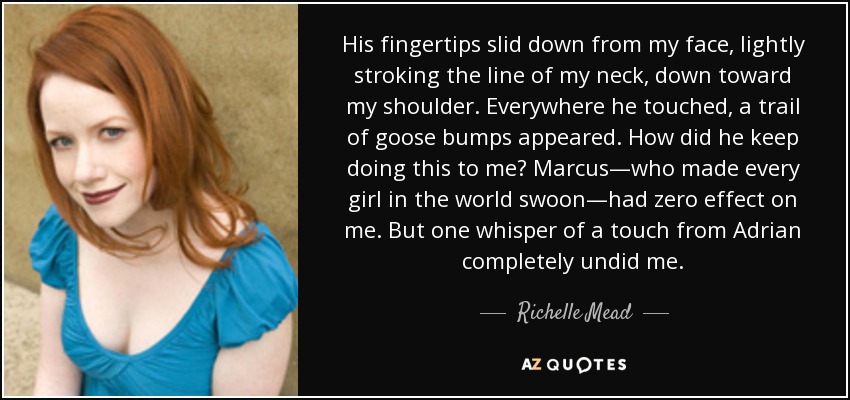 His fingertips slid down from my face, lightly stroking the line of my neck, down toward my shoulder. Everywhere he touched, a trail of goose bumps appeared. How did he keep doing this to me? Marcus—who made every girl in the world swoon—had zero effect on me. But one whisper of a touch from Adrian completely undid me. - Richelle Mead