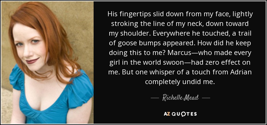 His fingertips slid down from my face, lightly stroking the line of my neck, down toward my shoulder. Everywhere he touched, a trail of goose bumps appeared. How did he keep doing this to me? Marcus—who made every girl in the world swoon—had zero effect on me. But one whisper of a touch from Adrian completely undid me. - Richelle Mead