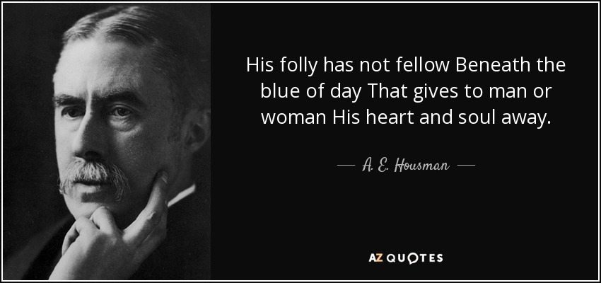 His folly has not fellow Beneath the blue of day That gives to man or woman His heart and soul away. - A. E. Housman