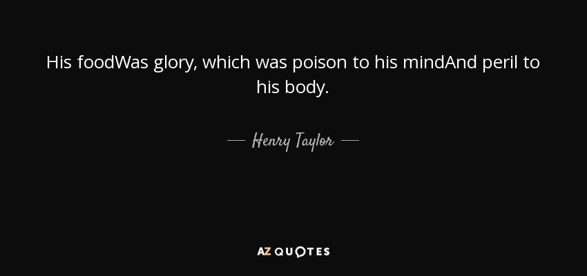 His foodWas glory, which was poison to his mindAnd peril to his body. - Henry Taylor