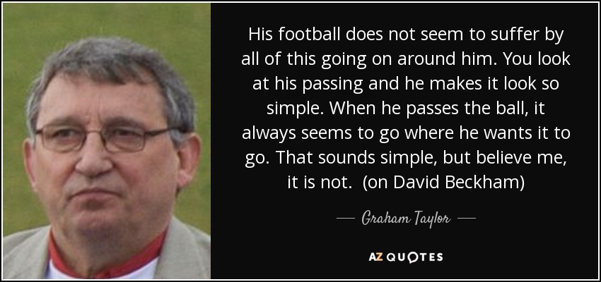 His football does not seem to suffer by all of this going on around him. You look at his passing and he makes it look so simple. When he passes the ball, it always seems to go where he wants it to go. That sounds simple, but believe me, it is not. (on David Beckham) - Graham Taylor