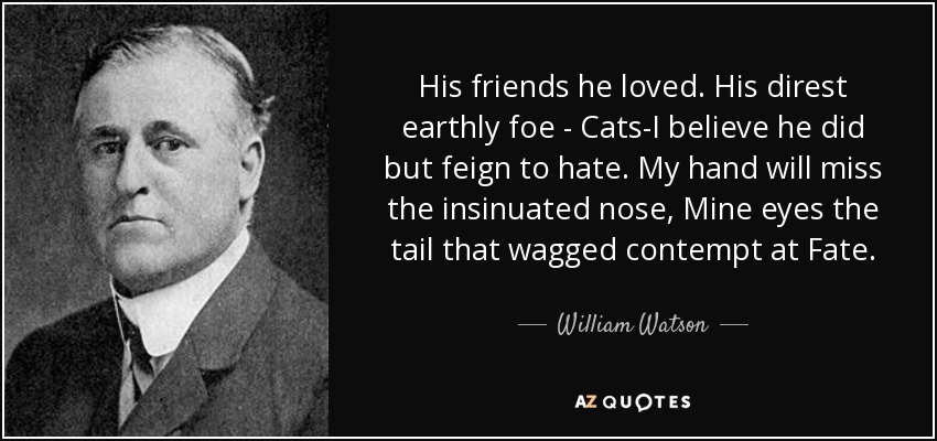 His friends he loved. His direst earthly foe - Cats-I believe he did but feign to hate. My hand will miss the insinuated nose, Mine eyes the tail that wagged contempt at Fate. - William Watson