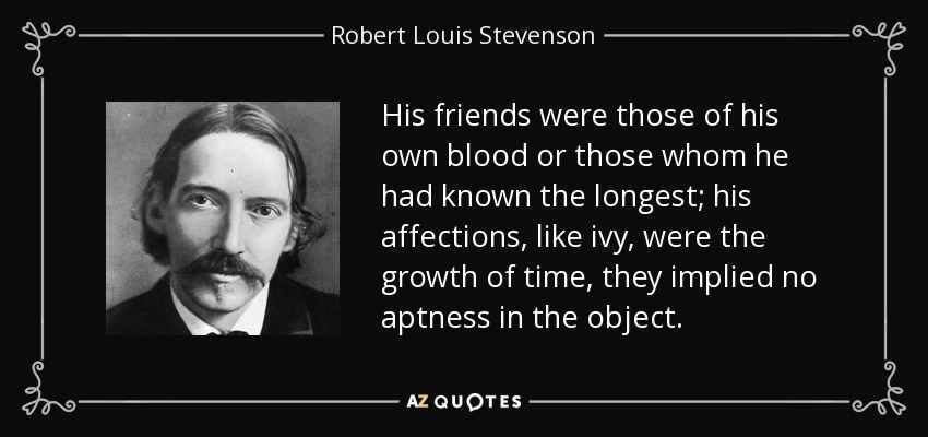 His friends were those of his own blood or those whom he had known the longest; his affections, like ivy, were the growth of time, they implied no aptness in the object. - Robert Louis Stevenson