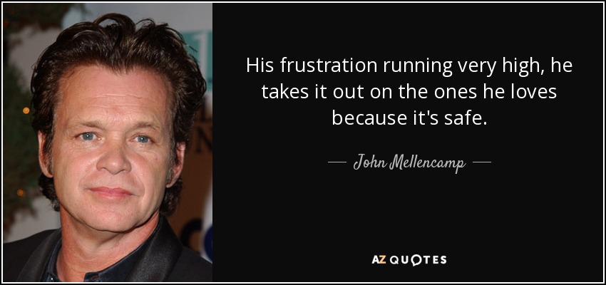 His frustration running very high, he takes it out on the ones he loves because it's safe. - John Mellencamp