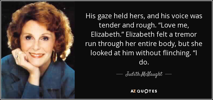 His gaze held hers, and his voice was tender and rough. “Love me, Elizabeth.” Elizabeth felt a tremor run through her entire body, but she looked at him without flinching. “I do. - Judith McNaught