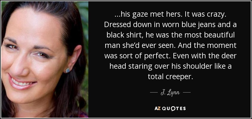 ...his gaze met hers. It was crazy. Dressed down in worn blue jeans and a black shirt, he was the most beautiful man she’d ever seen. And the moment was sort of perfect. Even with the deer head staring over his shoulder like a total creeper. - J. Lynn