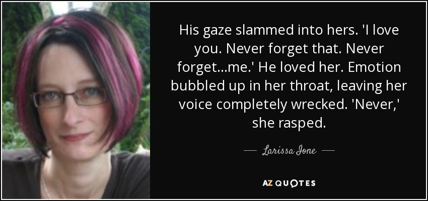 His gaze slammed into hers. 'I love you. Never forget that. Never forget...me.' He loved her. Emotion bubbled up in her throat, leaving her voice completely wrecked. 'Never,' she rasped. - Larissa Ione