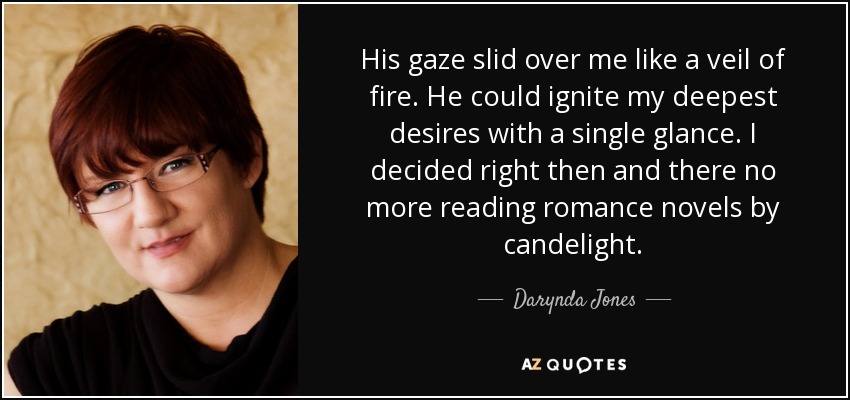 His gaze slid over me like a veil of fire. He could ignite my deepest desires with a single glance. I decided right then and there no more reading romance novels by candelight. - Darynda Jones