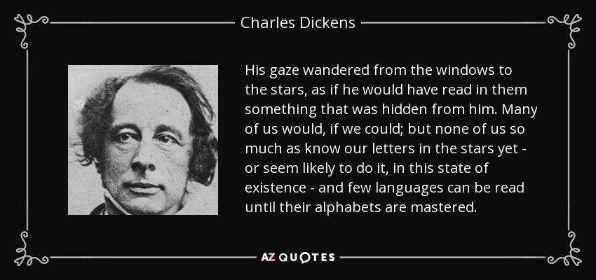 His gaze wandered from the windows to the stars, as if he would have read in them something that was hidden from him. Many of us would, if we could; but none of us so much as know our letters in the stars yet - or seem likely to do it, in this state of existence - and few languages can be read until their alphabets are mastered. - Charles Dickens