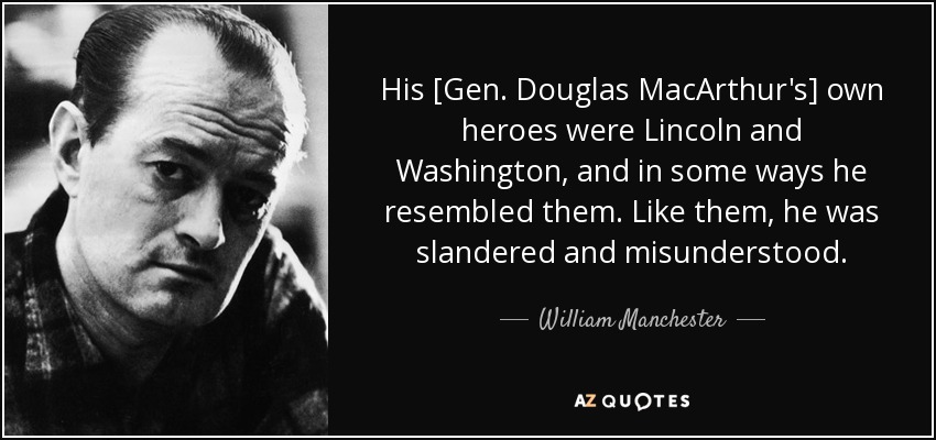 His [Gen. Douglas MacArthur's] own heroes were Lincoln and Washington, and in some ways he resembled them. Like them, he was slandered and misunderstood. - William Manchester