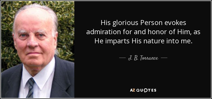 His glorious Person evokes admiration for and honor of Him, as He imparts His nature into me. - J. B. Torrance