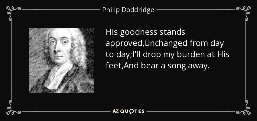 His goodness stands approved,Unchanged from day to day;I'll drop my burden at His feet,And bear a song away. - Philip Doddridge