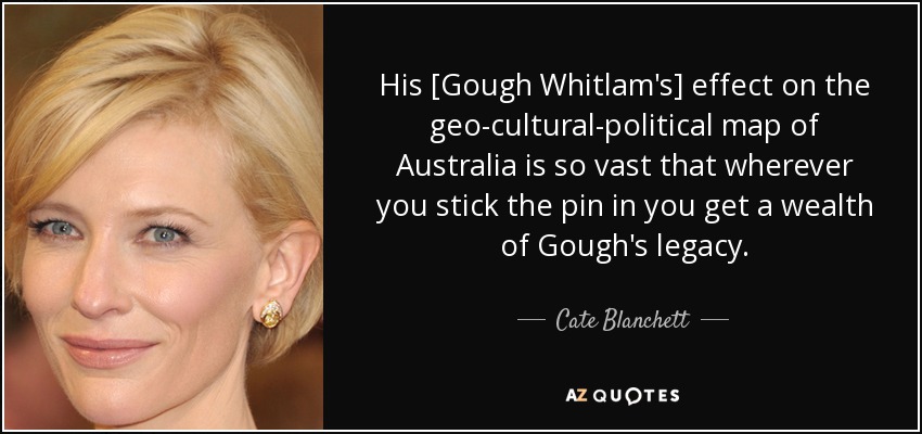 His [Gough Whitlam's] effect on the geo-cultural-political map of Australia is so vast that wherever you stick the pin in you get a wealth of Gough's legacy. - Cate Blanchett
