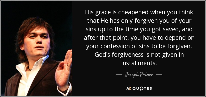 His grace is cheapened when you think that He has only forgiven you of your sins up to the time you got saved, and after that point, you have to depend on your confession of sins to be forgiven. God's forgiveness is not given in installments. - Joseph Prince