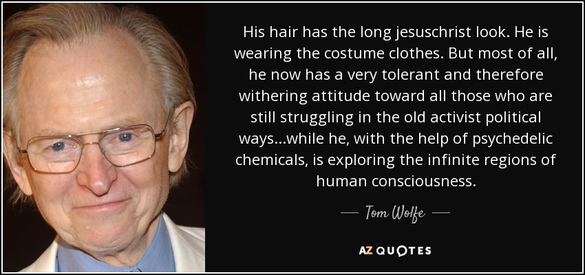 His hair has the long jesuschrist look. He is wearing the costume clothes. But most of all, he now has a very tolerant and therefore withering attitude toward all those who are still struggling in the old activist political ways...while he, with the help of psychedelic chemicals, is exploring the infinite regions of human consciousness. - Tom Wolfe