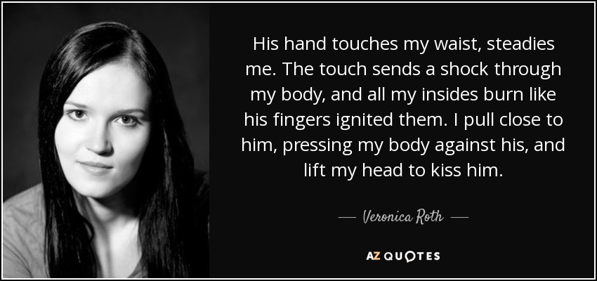 His hand touches my waist, steadies me. The touch sends a shock through my body, and all my insides burn like his fingers ignited them. I pull close to him, pressing my body against his, and lift my head to kiss him. - Veronica Roth