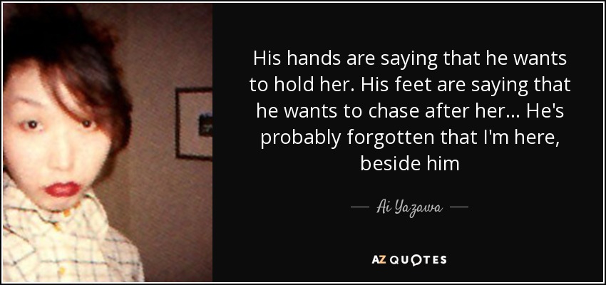 His hands are saying that he wants to hold her. His feet are saying that he wants to chase after her... He's probably forgotten that I'm here, beside him - Ai Yazawa