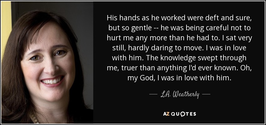 His hands as he worked were deft and sure, but so gentle -- he was being careful not to hurt me any more than he had to. I sat very still, hardly daring to move. I was in love with him. The knowledge swept through me, truer than anything I'd ever known. Oh, my God, I was in love with him. - L.A. Weatherly