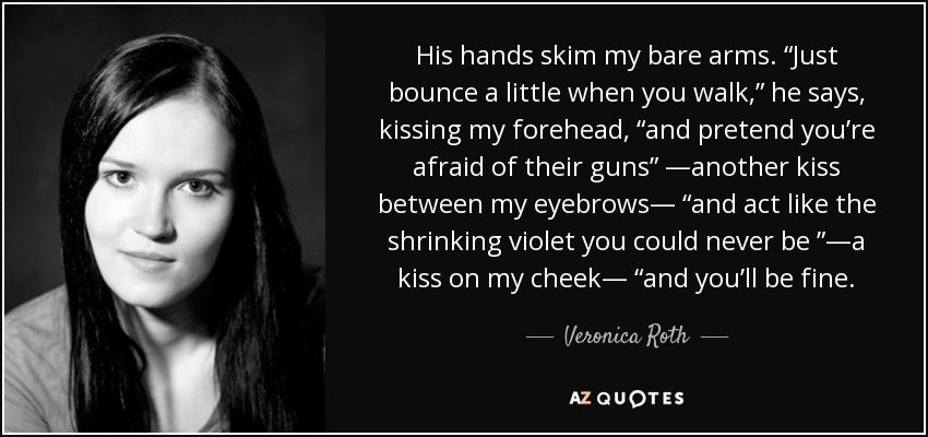 His hands skim my bare arms. “Just bounce a little when you walk,” he says, kissing my forehead, “and pretend you’re afraid of their guns” —another kiss between my eyebrows— “and act like the shrinking violet you could never be ”—a kiss on my cheek— “and you’ll be fine. - Veronica Roth