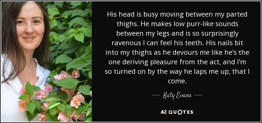 His head is busy moving between my parted thighs. He makes low purr-like sounds between my legs and is so surprisingly ravenous I can feel his teeth. His nails bit into my thighs as he devours me like he's the one deriving pleasure from the act, and I'm so turned on by the way he laps me up, that I come. - Katy Evans