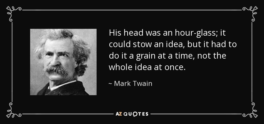 His head was an hour-glass; it could stow an idea, but it had to do it a grain at a time, not the whole idea at once. - Mark Twain