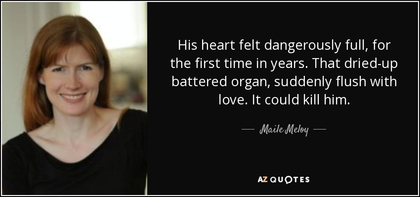 His heart felt dangerously full, for the first time in years. That dried-up battered organ, suddenly flush with love. It could kill him. - Maile Meloy