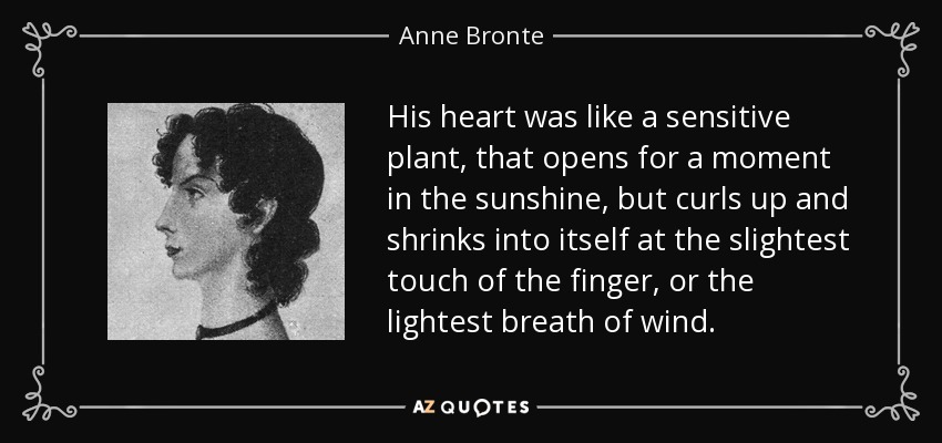 His heart was like a sensitive plant, that opens for a moment in the sunshine, but curls up and shrinks into itself at the slightest touch of the finger, or the lightest breath of wind. - Anne Bronte
