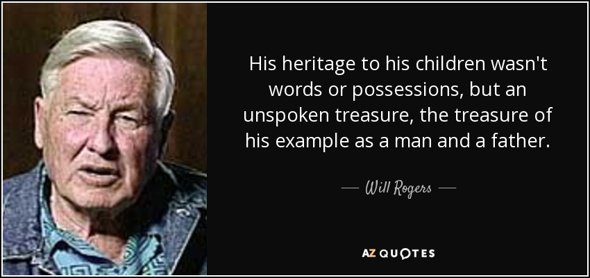 His heritage to his children wasn't words or possessions, but an unspoken treasure, the treasure of his example as a man and a father. - Will Rogers, Jr.
