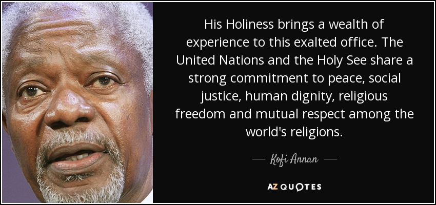 His Holiness brings a wealth of experience to this exalted office. The United Nations and the Holy See share a strong commitment to peace, social justice, human dignity, religious freedom and mutual respect among the world's religions. - Kofi Annan