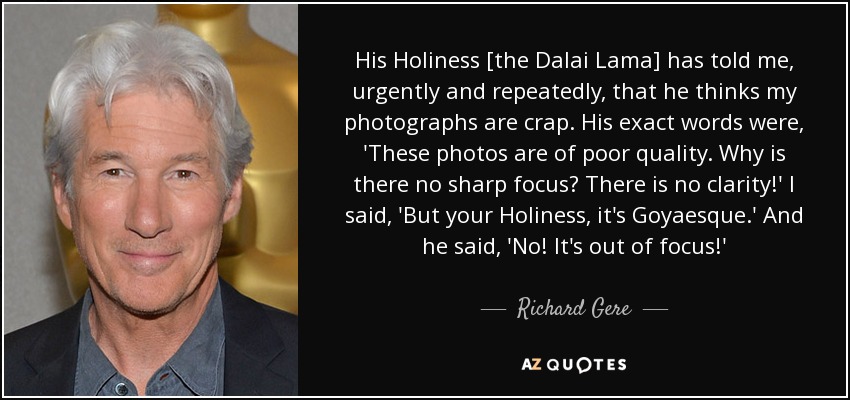 His Holiness [the Dalai Lama] has told me, urgently and repeatedly, that he thinks my photographs are crap. His exact words were, 'These photos are of poor quality. Why is there no sharp focus? There is no clarity!' I said, 'But your Holiness, it's Goyaesque.' And he said, 'No! It's out of focus!' - Richard Gere