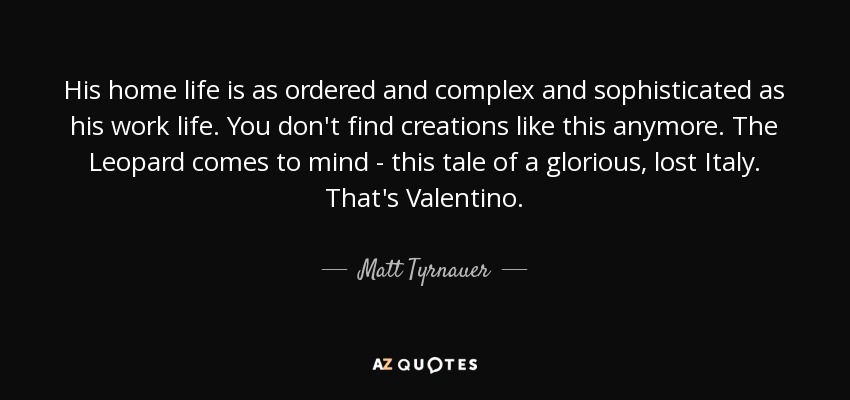 His home life is as ordered and complex and sophisticated as his work life. You don't find creations like this anymore. The Leopard comes to mind - this tale of a glorious, lost Italy. That's Valentino. - Matt Tyrnauer