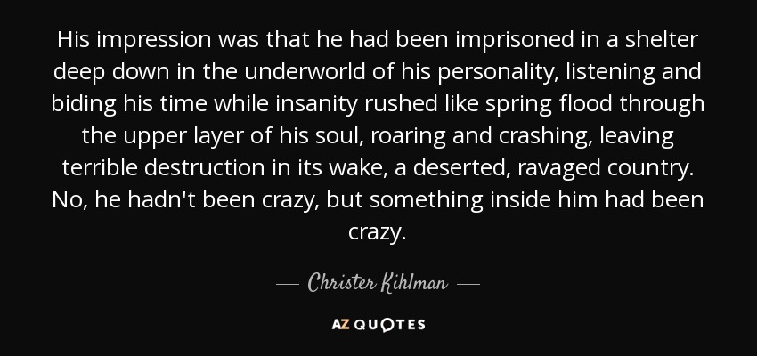 His impression was that he had been imprisoned in a shelter deep down in the underworld of his personality, listening and biding his time while insanity rushed like spring flood through the upper layer of his soul, roaring and crashing, leaving terrible destruction in its wake, a deserted, ravaged country. No, he hadn't been crazy, but something inside him had been crazy. - Christer Kihlman