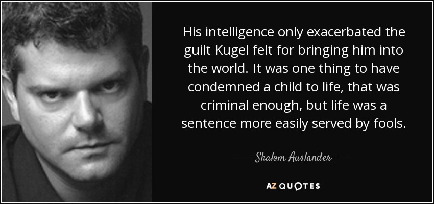 His intelligence only exacerbated the guilt Kugel felt for bringing him into the world. It was one thing to have condemned a child to life, that was criminal enough, but life was a sentence more easily served by fools. - Shalom Auslander