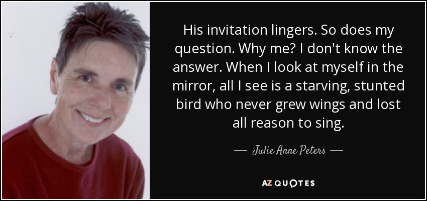 His invitation lingers. So does my question. Why me? I don't know the answer. When I look at myself in the mirror, all I see is a starving, stunted bird who never grew wings and lost all reason to sing. - Julie Anne Peters