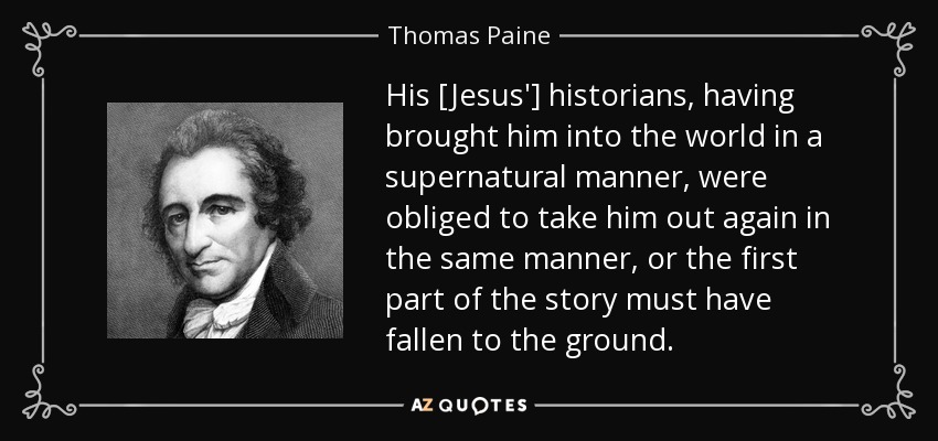 His [Jesus'] historians, having brought him into the world in a supernatural manner, were obliged to take him out again in the same manner, or the first part of the story must have fallen to the ground. - Thomas Paine