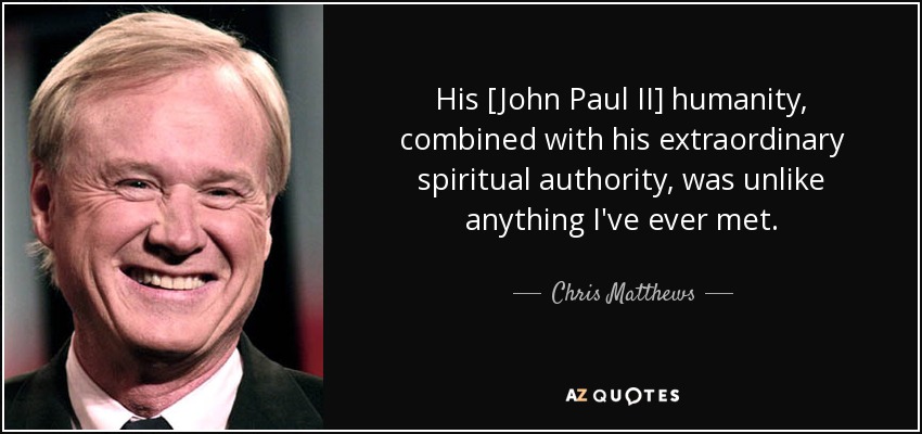 His [John Paul II] humanity, combined with his extraordinary spiritual authority, was unlike anything I've ever met. - Chris Matthews