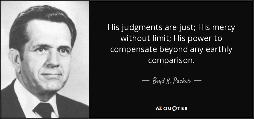 His judgments are just; His mercy without limit; His power to compensate beyond any earthly comparison. - Boyd K. Packer