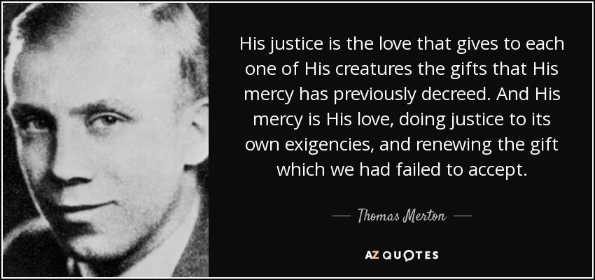 His justice is the love that gives to each one of His creatures the gifts that His mercy has previously decreed. And His mercy is His love, doing justice to its own exigencies, and renewing the gift which we had failed to accept. - Thomas Merton