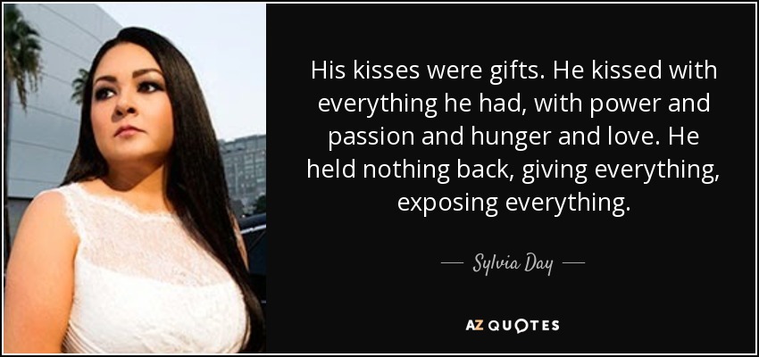 His kisses were gifts. He kissed with everything he had, with power and passion and hunger and love. He held nothing back, giving everything, exposing everything. - Sylvia Day