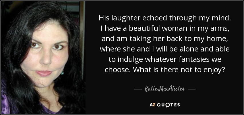 His laughter echoed through my mind. I have a beautiful woman in my arms, and am taking her back to my home, where she and I will be alone and able to indulge whatever fantasies we choose. What is there not to enjoy? - Katie MacAlister