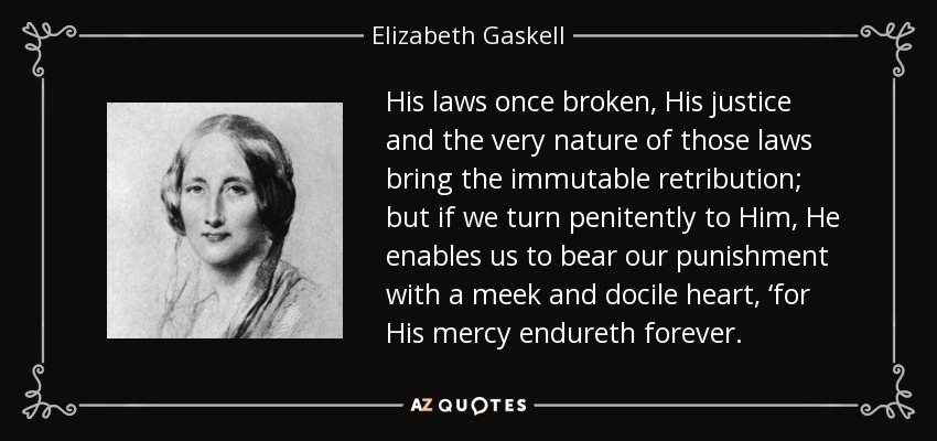 His laws once broken, His justice and the very nature of those laws bring the immutable retribution; but if we turn penitently to Him, He enables us to bear our punishment with a meek and docile heart, ‘for His mercy endureth forever. - Elizabeth Gaskell
