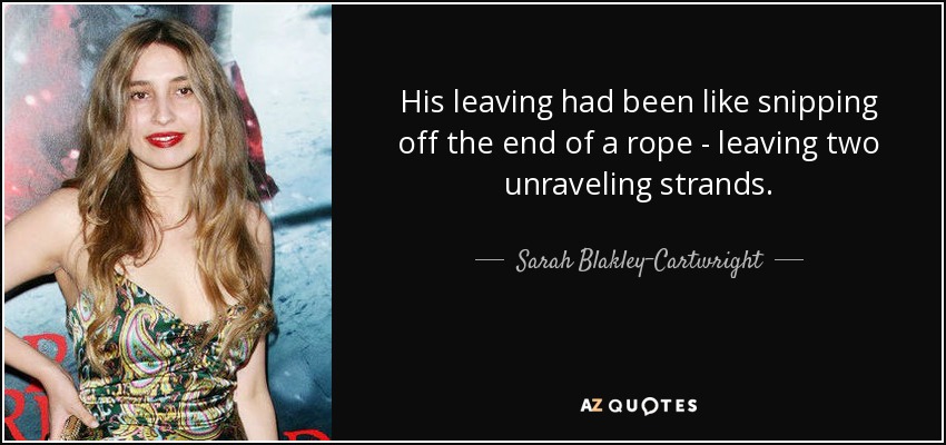 His leaving had been like snipping off the end of a rope - leaving two unraveling strands. - Sarah Blakley-Cartwright