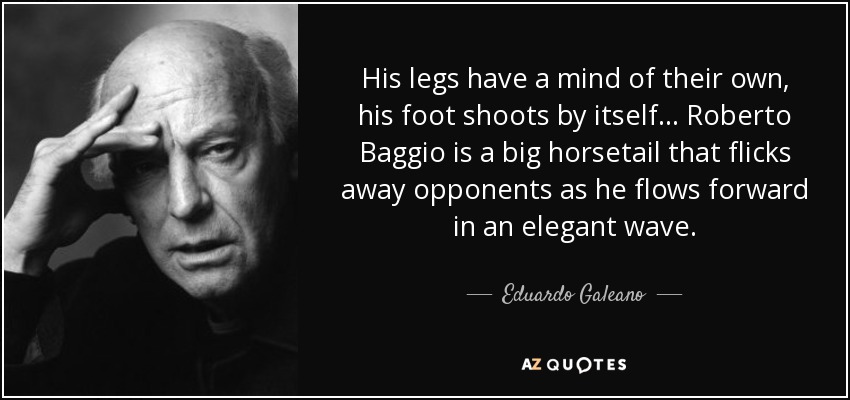 His legs have a mind of their own, his foot shoots by itself... Roberto Baggio is a big horsetail that flicks away opponents as he flows forward in an elegant wave. - Eduardo Galeano