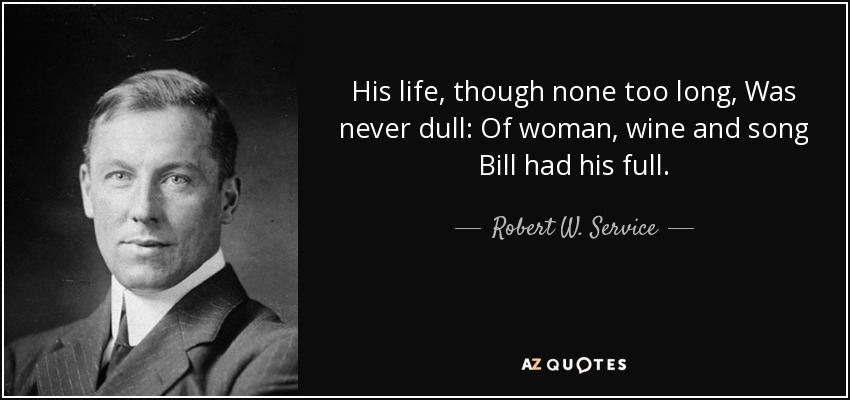 His life, though none too long, Was never dull: Of woman, wine and song Bill had his full. - Robert W. Service