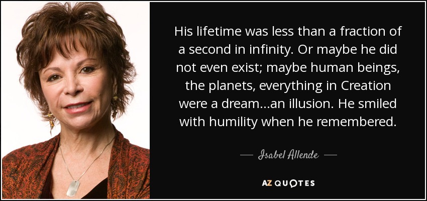 His lifetime was less than a fraction of a second in infinity. Or maybe he did not even exist; maybe human beings, the planets, everything in Creation were a dream...an illusion. He smiled with humility when he remembered. - Isabel Allende