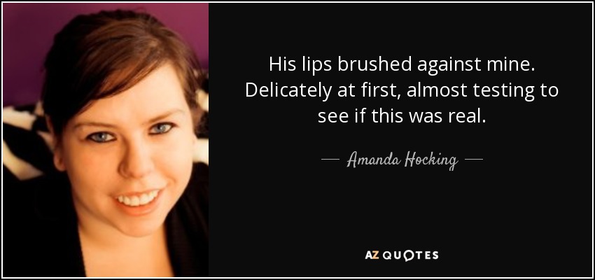 His lips brushed against mine. Delicately at first, almost testing to see if this was real. - Amanda Hocking