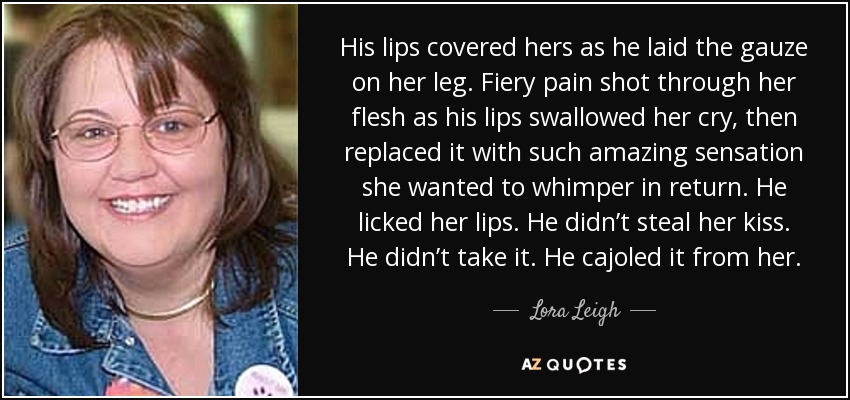 His lips covered hers as he laid the gauze on her leg. Fiery pain shot through her flesh as his lips swallowed her cry, then replaced it with such amazing sensation she wanted to whimper in return. He licked her lips. He didn’t steal her kiss. He didn’t take it. He cajoled it from her. - Lora Leigh