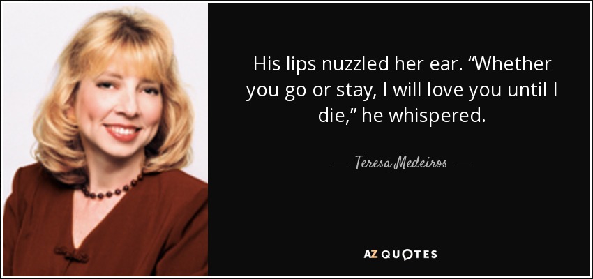 His lips nuzzled her ear. “Whether you go or stay, I will love you until I die,” he whispered. - Teresa Medeiros