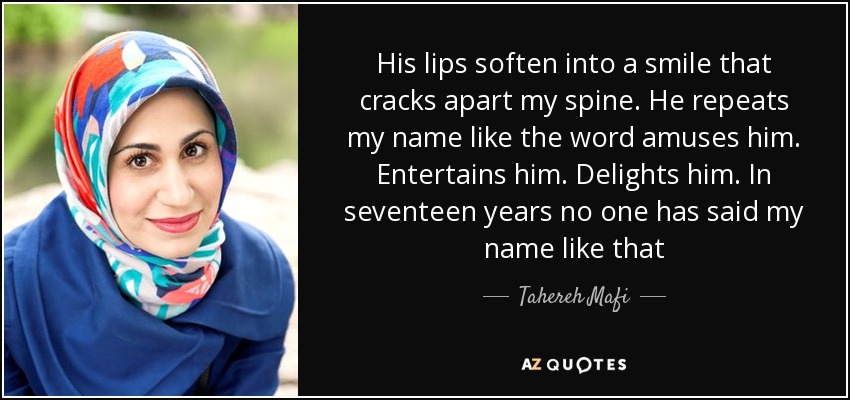 His lips soften into a smile that cracks apart my spine. He repeats my name like the word amuses him. Entertains him. Delights him. In seventeen years no one has said my name like that - Tahereh Mafi